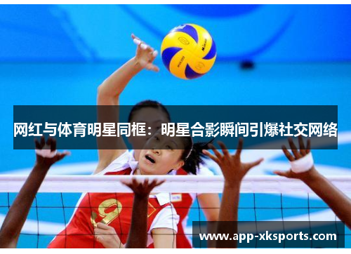 网红与体育明星同框：明星合影瞬间引爆社交网络